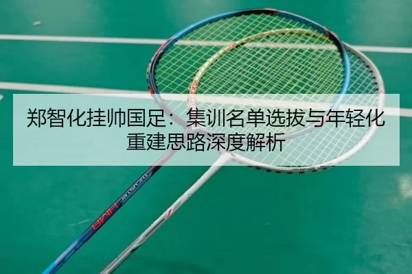 郑智化挂帅国足：集训名单选拔与年轻化重建思路深度解析