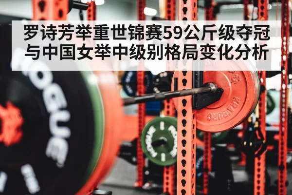 罗诗芳举重世锦赛59公斤级夺冠与中国女举中级别格局变化分析